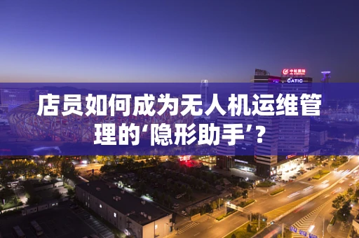 店员如何成为无人机运维管理的‘隐形助手’？