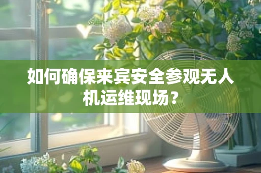 如何确保来宾安全参观无人机运维现场？