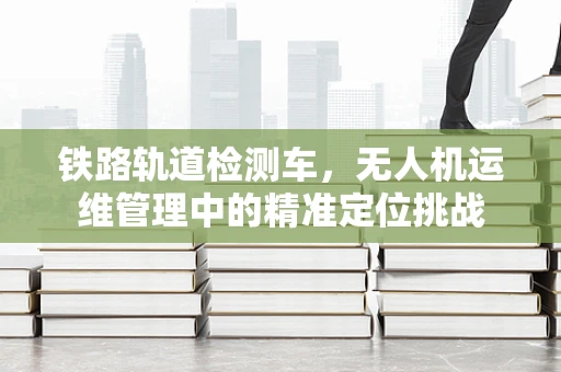 铁路轨道检测车，无人机运维管理中的精准定位挑战