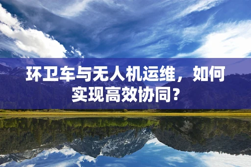 环卫车与无人机运维，如何实现高效协同？
