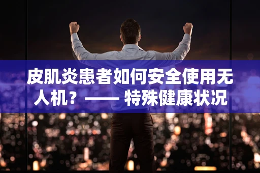 皮肌炎患者如何安全使用无人机？—— 特殊健康状况下的运维管理挑战