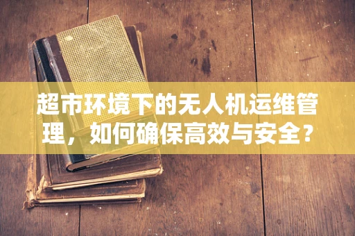 超市环境下的无人机运维管理，如何确保高效与安全？