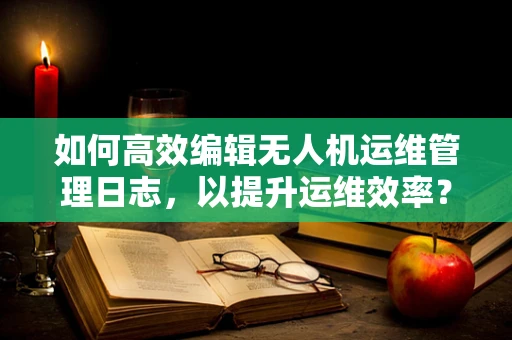 如何高效编辑无人机运维管理日志，以提升运维效率？