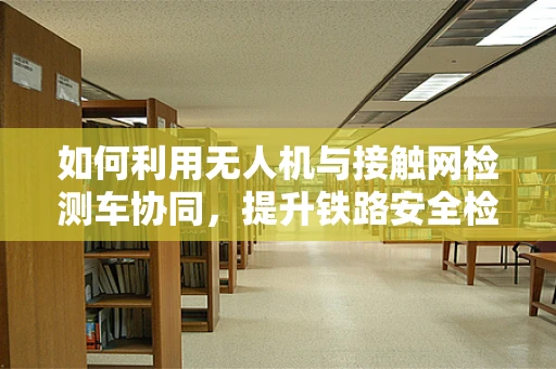 如何利用无人机与接触网检测车协同，提升铁路安全检测效率？