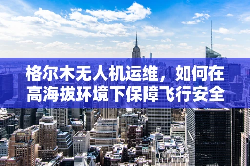 格尔木无人机运维，如何在高海拔环境下保障飞行安全？