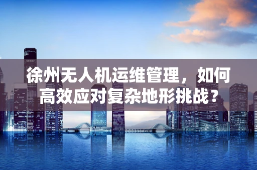 徐州无人机运维管理，如何高效应对复杂地形挑战？