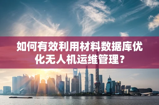 如何有效利用材料数据库优化无人机运维管理？