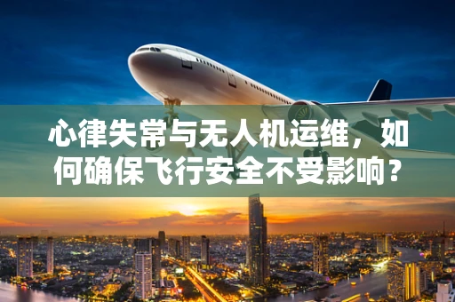 心律失常与无人机运维，如何确保飞行安全不受影响？