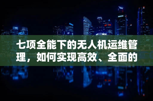 七项全能下的无人机运维管理，如何实现高效、全面的运维保障？
