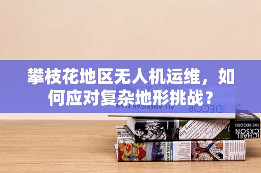 攀枝花地区无人机运维，如何应对复杂地形挑战？