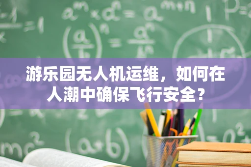 游乐园无人机运维，如何在人潮中确保飞行安全？