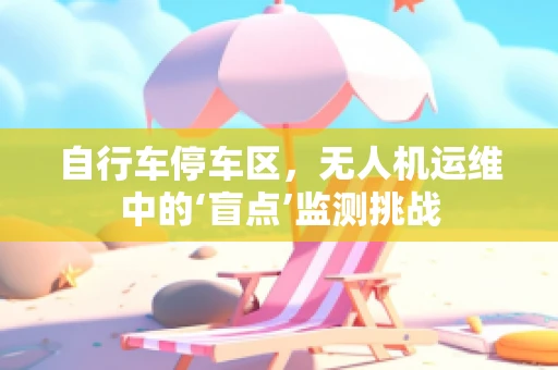 自行车停车区，无人机运维中的‘盲点’监测挑战