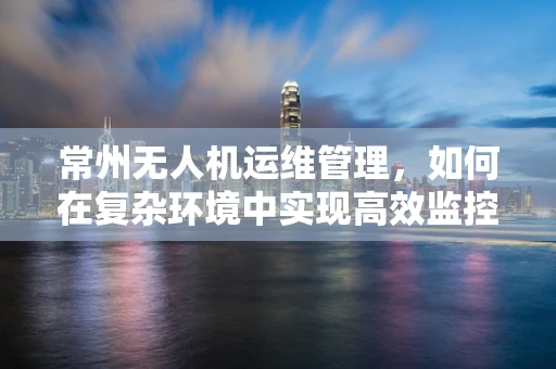 常州无人机运维管理，如何在复杂环境中实现高效监控与维护？
