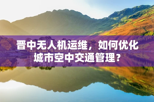 晋中无人机运维，如何优化城市空中交通管理？