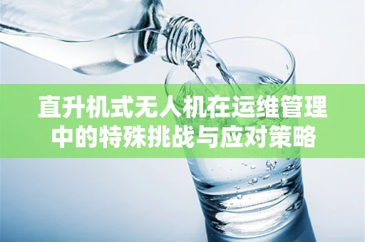 直升机式无人机在运维管理中的特殊挑战与应对策略