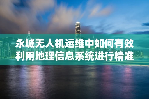 永城无人机运维中如何有效利用地理信息系统进行精准管理？
