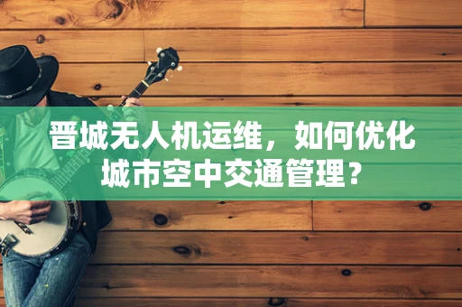 晋城无人机运维，如何优化城市空中交通管理？