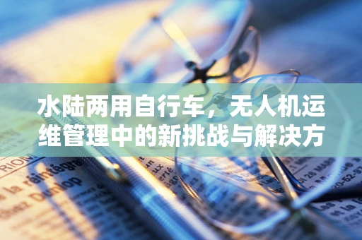 水陆两用自行车，无人机运维管理中的新挑战与解决方案？