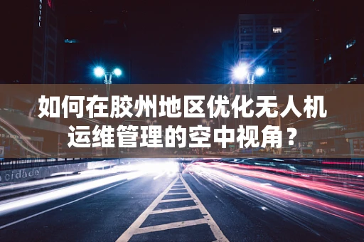 如何在胶州地区优化无人机运维管理的空中视角？
