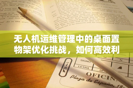 无人机运维管理中的桌面置物架优化挑战，如何高效利用有限空间？