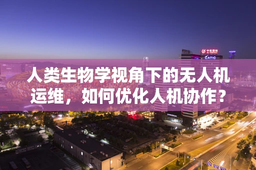 人类生物学视角下的无人机运维，如何优化人机协作？