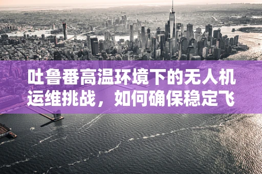 吐鲁番高温环境下的无人机运维挑战，如何确保稳定飞行？