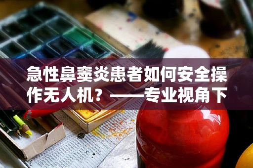 急性鼻窦炎患者如何安全操作无人机？——专业视角下的安全考量