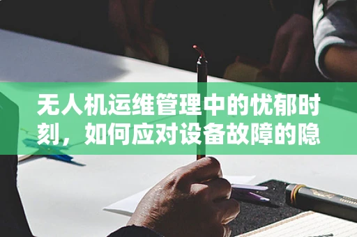 无人机运维管理中的忧郁时刻，如何应对设备故障的隐忧？
