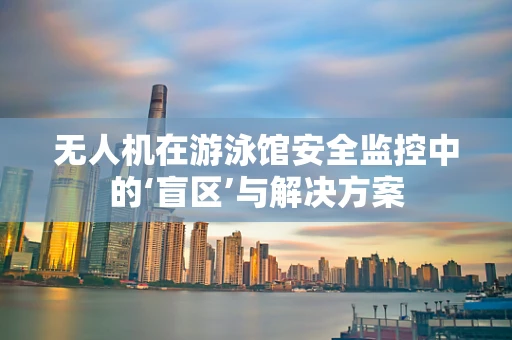 无人机在游泳馆安全监控中的‘盲区’与解决方案