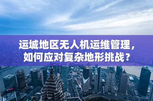 运城地区无人机运维管理，如何应对复杂地形挑战？