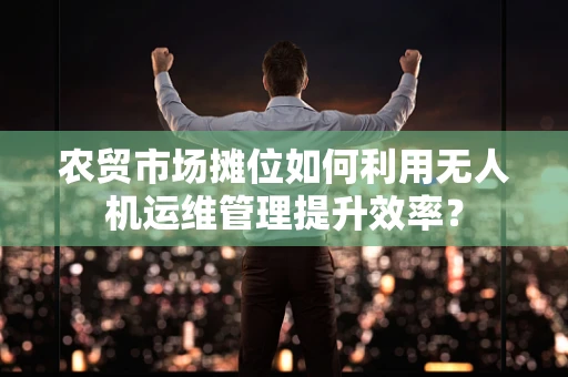 农贸市场摊位如何利用无人机运维管理提升效率？