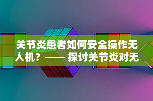 关节炎患者如何安全操作无人机？—— 探讨关节炎对无人机运维管理的影响与对策
