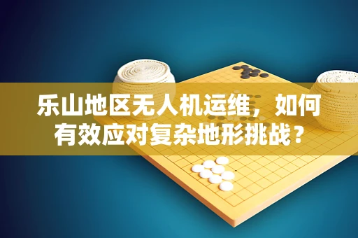 乐山地区无人机运维，如何有效应对复杂地形挑战？