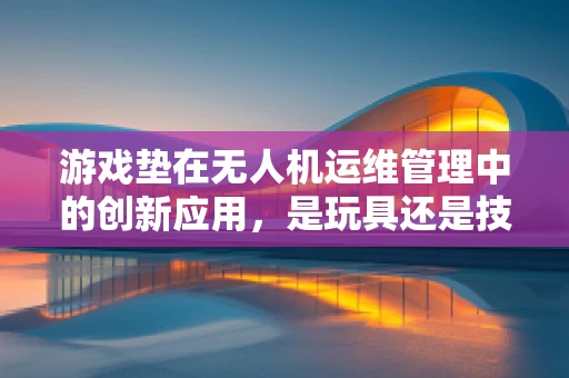 游戏垫在无人机运维管理中的创新应用，是玩具还是技术革新？