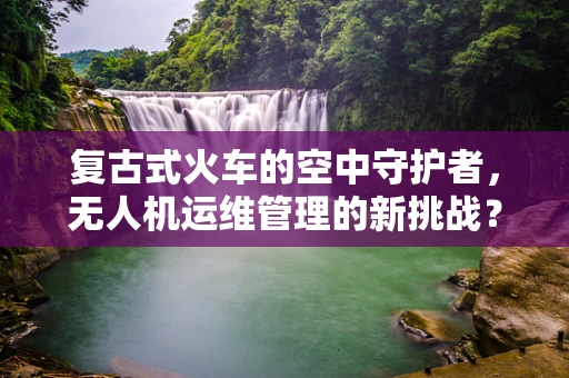 复古式火车的空中守护者，无人机运维管理的新挑战？