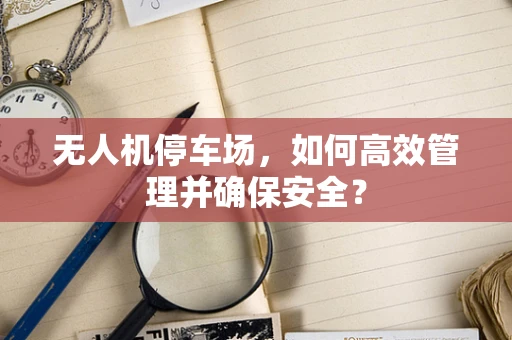 无人机停车场，如何高效管理并确保安全？
