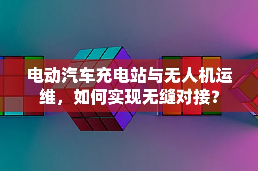 电动汽车充电站与无人机运维，如何实现无缝对接？