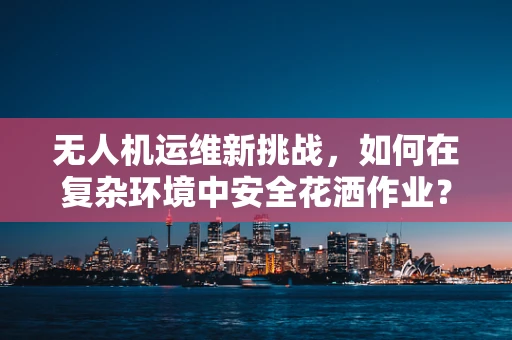 无人机运维新挑战，如何在复杂环境中安全花洒作业？