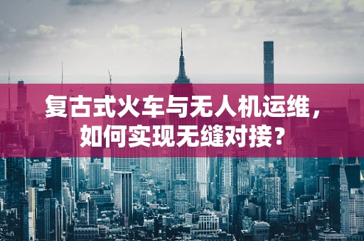 复古式火车与无人机运维，如何实现无缝对接？