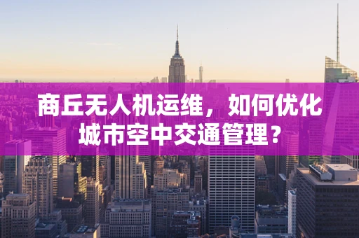 商丘无人机运维，如何优化城市空中交通管理？