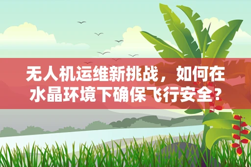 无人机运维新挑战，如何在水晶环境下确保飞行安全？