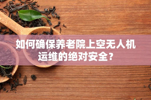 如何确保养老院上空无人机运维的绝对安全？