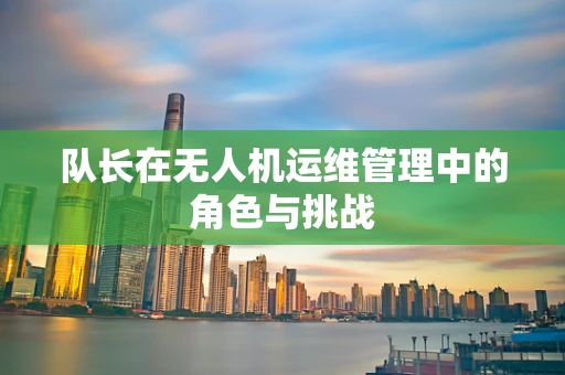 队长在无人机运维管理中的角色与挑战