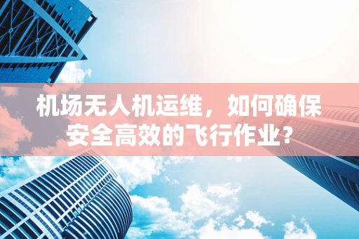 机场无人机运维，如何确保安全高效的飞行作业？