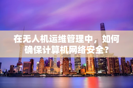 在无人机运维管理中，如何确保计算机网络安全？