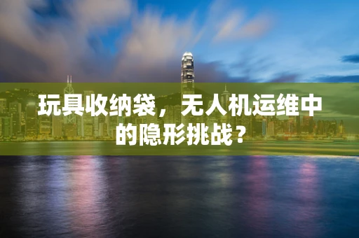 玩具收纳袋，无人机运维中的隐形挑战？