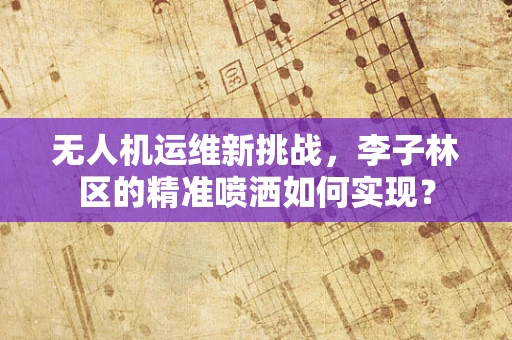 无人机运维新挑战，李子林区的精准喷洒如何实现？