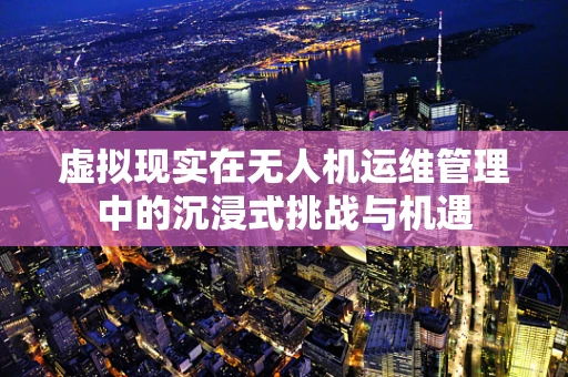 虚拟现实在无人机运维管理中的沉浸式挑战与机遇