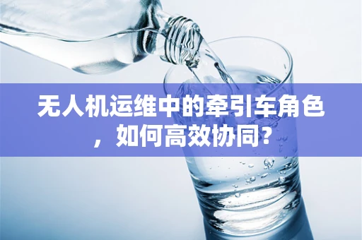 无人机运维中的牵引车角色，如何高效协同？