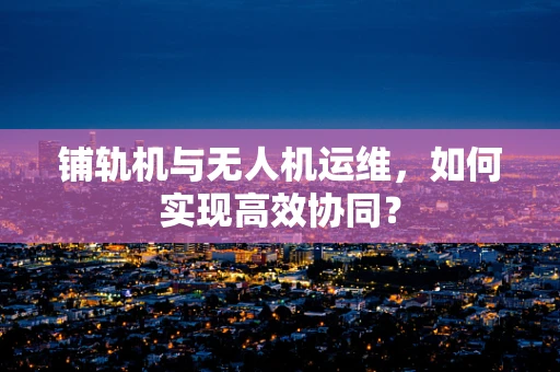 铺轨机与无人机运维，如何实现高效协同？